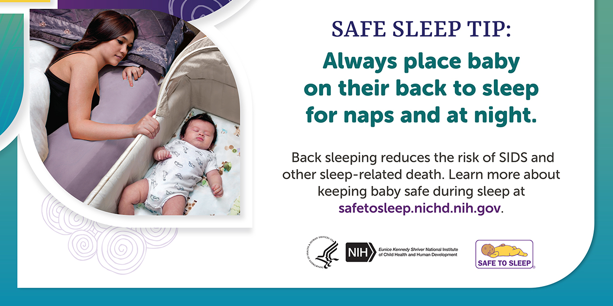 A woman in an adult bed looking at a baby sleeping on its back in a bassinet next to the bed. Heading: Safe Sleep Tip. Always place baby on their back to sleep for naps and at night. Back sleeping reduces the risk of SIDS and other sleep-related death. Learn more about keeping baby safe during sleep at safetosleep.nichd.nih.gov. Seal of the U.S. Department of Health and Human Services. Logo of the Eunice Kennedy Shriver National Institute of Child Health and Human Development. Logo of the Safe to Sleep Campaign.