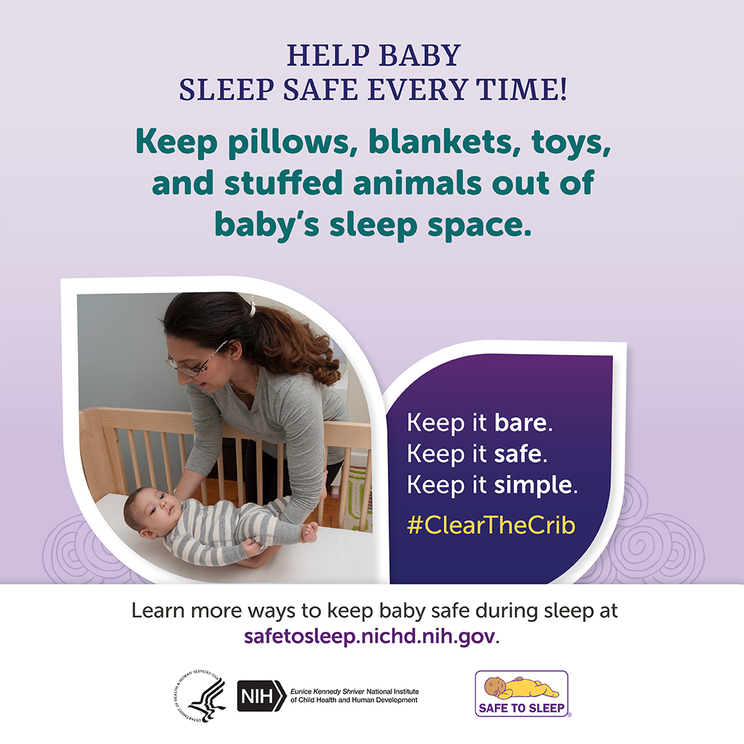Heading: Help Baby Sleep Safe Every Time! Keep pillows, blankets, toys, and stuffed animals out of baby’s sleep space. Keep it bare. Keep it safe. Keep it simple. Hashtag Clear the Crib. Learn more ways to keep baby safe during sleep at safetosleep.nichd.nih.gov. Seal of the U.S. Department of Health and Human Services. Logo of the Eunice Kennedy Shriver National Institute of Child Health and Human Development. Logo of the Safe to Sleep Campaign.