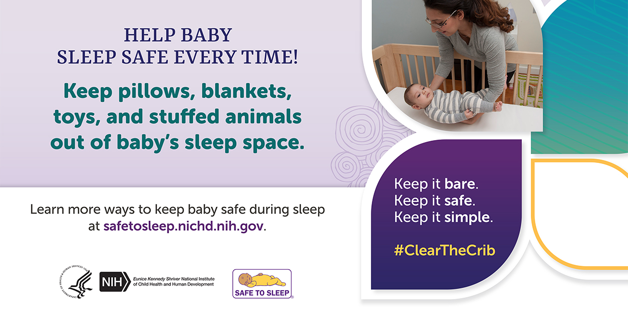 Heading: Help Baby Sleep Safe Every Time! Keep pillows, blankets, toys, and stuffed animals out of baby’s sleep space. Keep it bare. Keep it safe. Keep it simple. Hashtag Clear the Crib. Learn more ways to keep baby safe during sleep at safetosleep.nichd.nih.gov. Seal of the U.S. Department of Health and Human Services. Logo of the Eunice Kennedy Shriver National Institute of Child Health and Human Development. Logo of the Safe to Sleep Campaign.