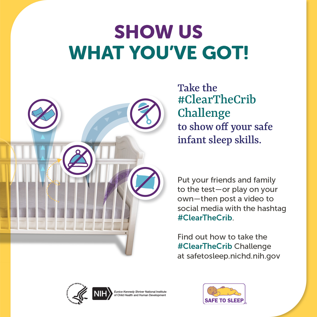 Show us what you’ve got! Take the hashtag ClearTheCrib Challenge to show off your safe infant sleep skills.  Illustration of a crib with various items, including blankets, pillows, clothes, and toys flying out of it. Each item has a slash through it showing that it does not belong in a safe sleep space. Put your friends and family to the test—or play on your own—then post a video to social media with the hashtag ClearTheCrib. Find out how to take the hashtag ClearTheCrib Challenge at safetosleep.nichd.nih.gov. Seal of the U.S. Department of Health and Human Services. Logo of the Eunice Kennedy Shriver National Institute of Child Health and Human Development. Safe to Sleep logo.