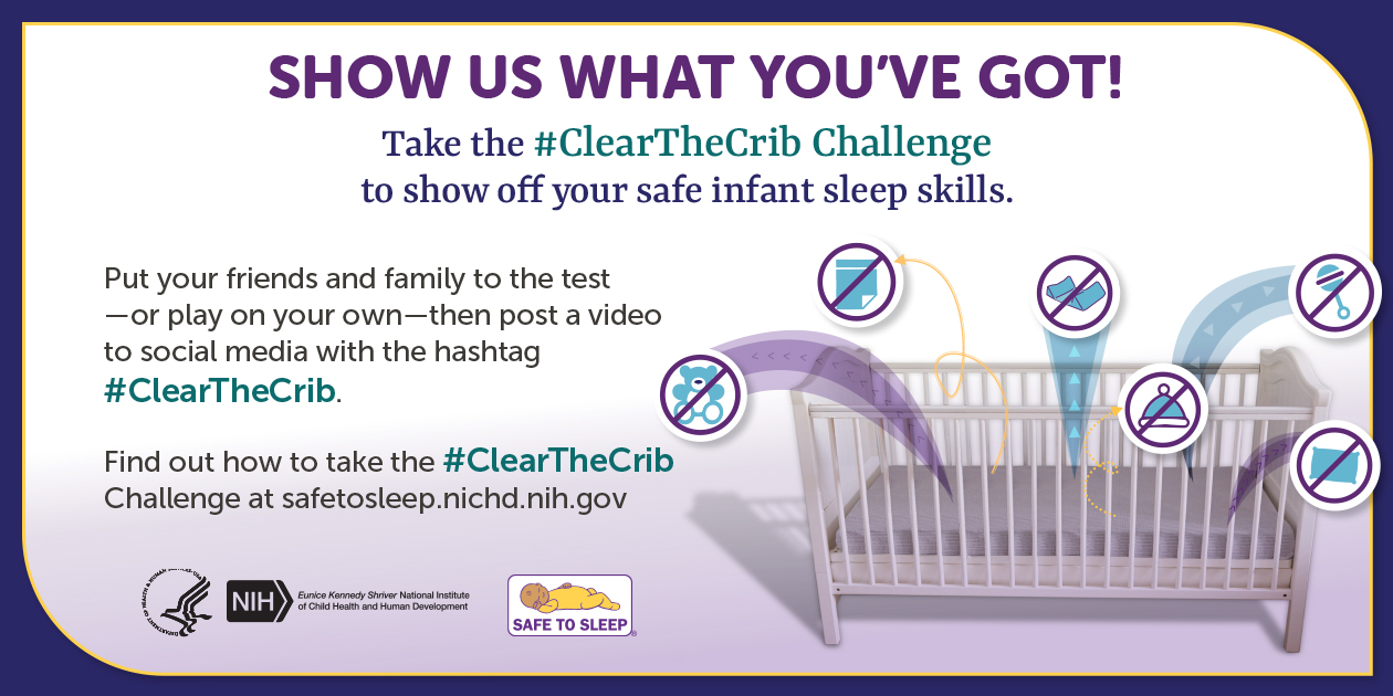Show us what you’ve got! Take the hashtag ClearTheCrib Challenge to show off your safe infant sleep skills.  Illustration of a crib with various items, including blankets, pillows, clothes, and toys flying out of it. Each item has a slash through it showing that it does not belong in a safe sleep space. Put your friends and family to the test—or play on your own—then post a video to social media with the hashtag ClearTheCrib. Find out how to take the hashtag ClearTheCrib Challenge at safetosleep.nichd.nih.gov. Seal of the U.S. Department of Health and Human Services. Logo of the Eunice Kennedy Shriver National Institute of Child Health and Human Development. Safe to Sleep logo.