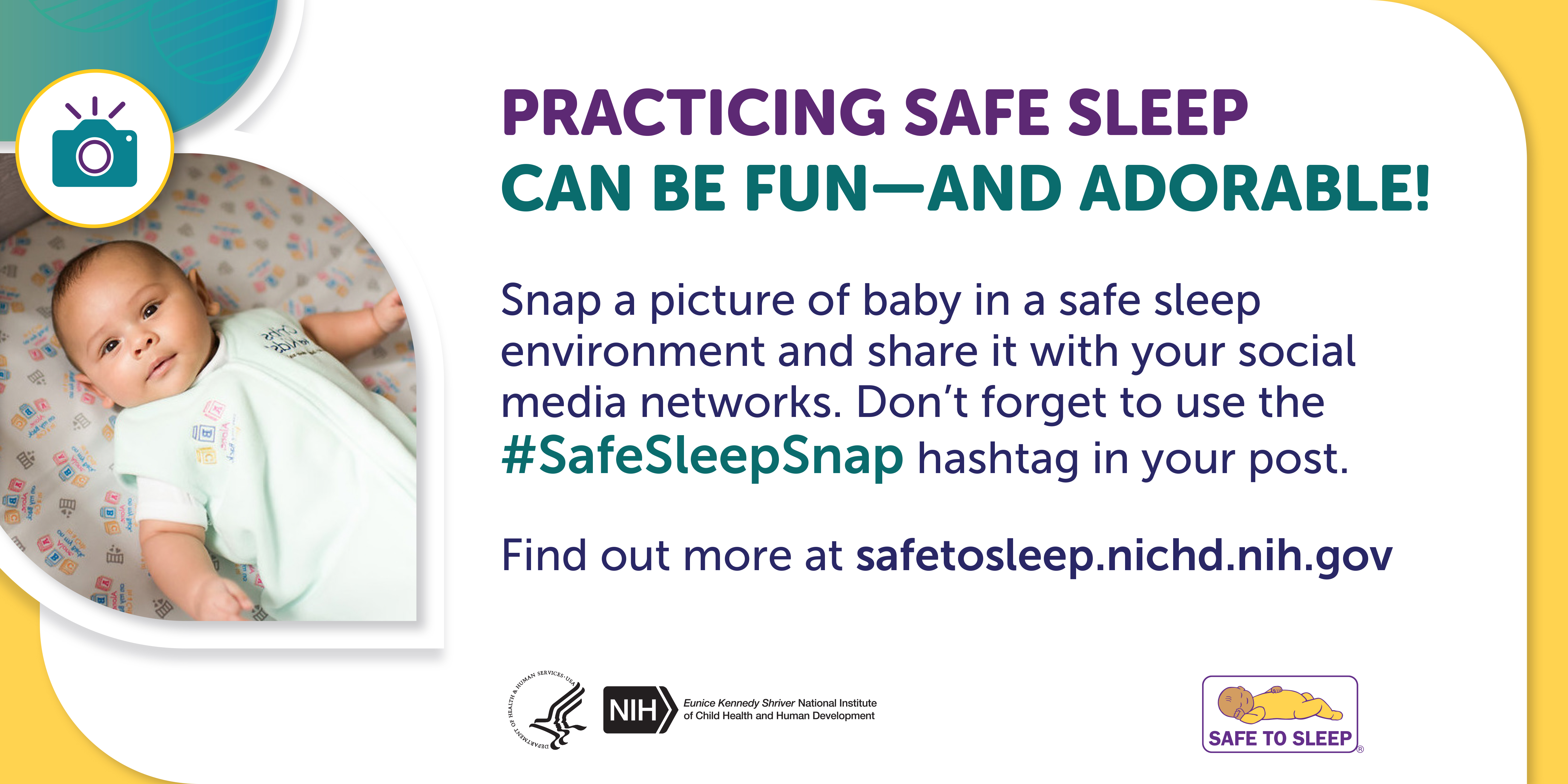 An icon of a camera. Image of a baby lying on their back in an empty crib.  Practicing safe sleep can be fun—and adorable! Snap a picture of baby in a safe sleep environment and share it with your social media networks. Don’t forget to use the Safe Sleep Snap hashtag in your post. Find out more at safetosleep.nichd.nih.gov. Seal of the U.S. Department of Health and Human Services. Logo of the Eunice Kennedy Shriver National Institute of Child Health and Human Development. Safe to Sleep logo.