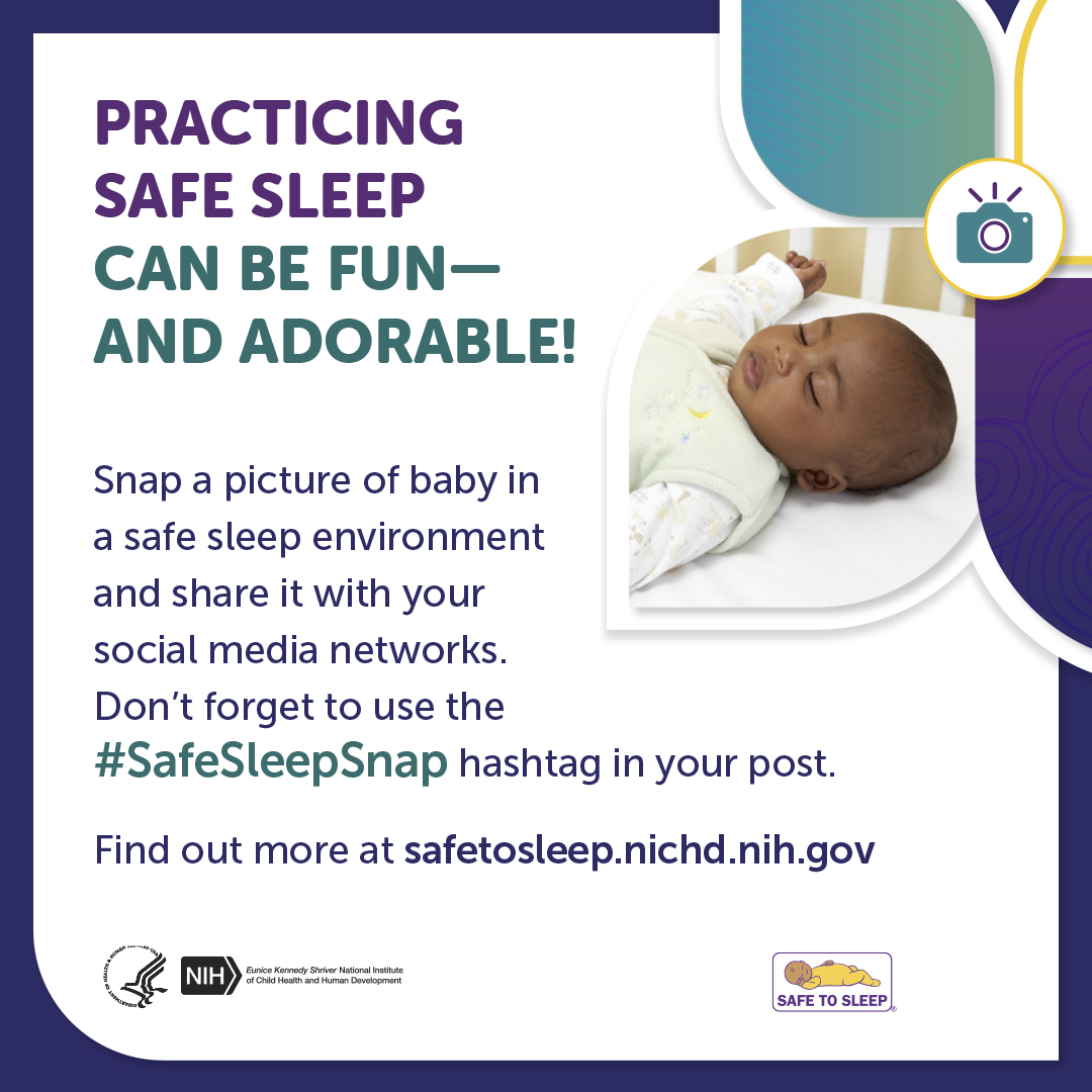 Practicing safe sleep can be fun—and adorable! Snap a picture of baby in a safe sleep environment and share it with your social media networks. Don’t forget to use the Safe Sleep Snap hashtag in your post. Find out more at safetosleep.nichd.nih.gov. Image of a baby sleeping on their back in an empty crib. An icon of a camera. Seal of the U.S. Department of Health and Human Services. Logo of the Eunice Kennedy Shriver National Institute of Child Health and Human Development. Safe to Sleep logo.
