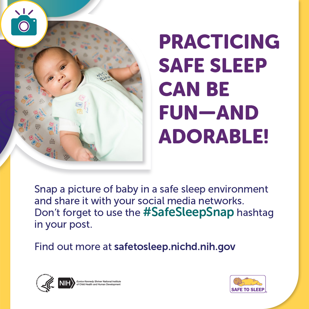 An icon of a camera. Image of a baby lying on their back in an empty crib.  Practicing safe sleep can be fun—and adorable! Snap a picture of baby in a safe sleep environment and share it with your social media networks. Don’t forget to use the Safe Sleep Snap hashtag in your post. Find out more at safetosleep.nichd.nih.gov. Seal of the U.S. Department of Health and Human Services. Logo of the Eunice Kennedy Shriver National Institute of Child Health and Human Development. Safe to Sleep logo.