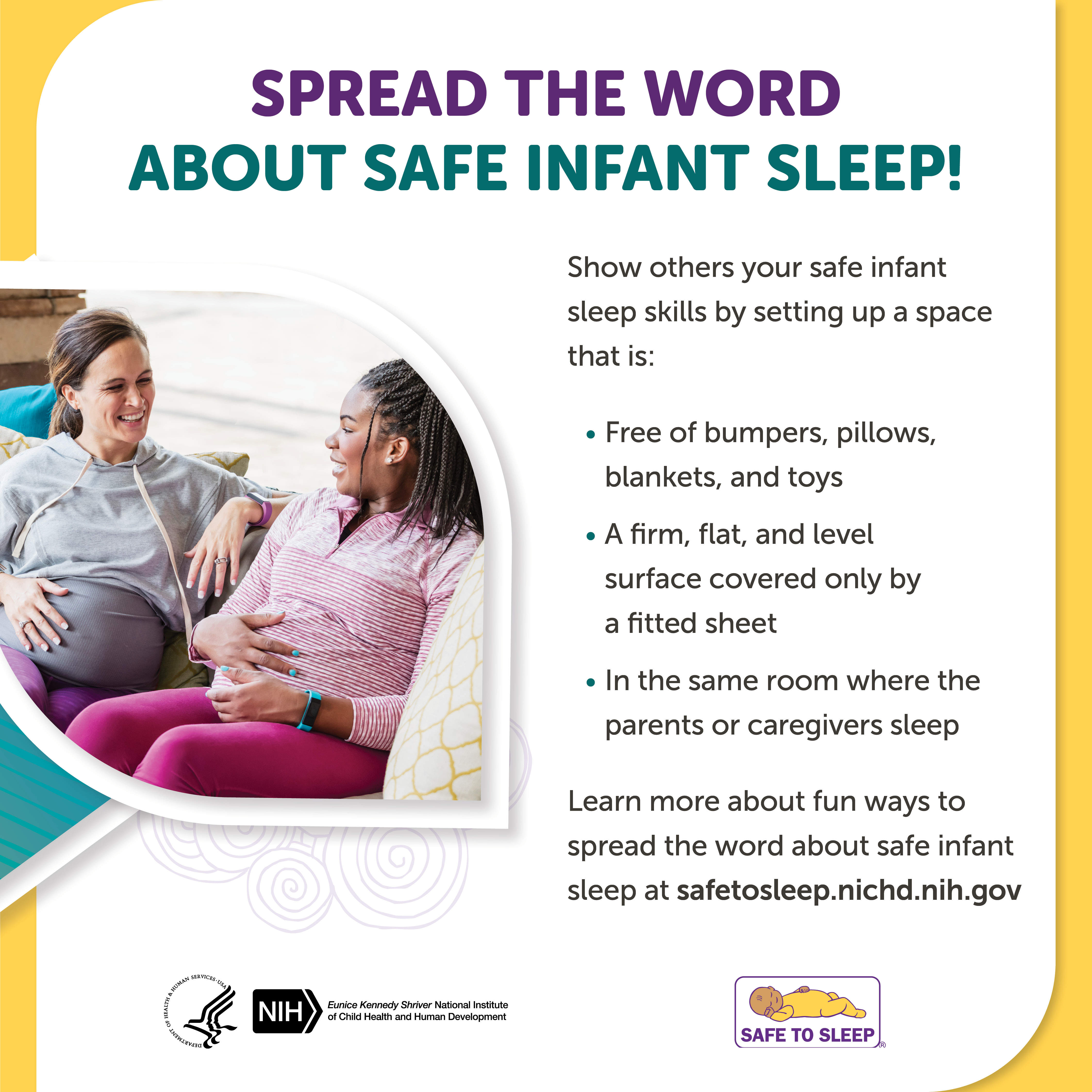 Image of two pregnant women sitting on a couch together talking. Spread the word about safe infant sleep! Show others your safe infant sleep skills by setting up a space that is: Free of bumpers, pillows, blankets, and toys. A firm, flat, and level surface covered only by a fitted sheet. In the same room where the parents or caregivers sleep. Learn more about fun ways to spread the word about safe infant sleep at safetosleep.nichd.nih.gov. Seal of the U.S. Department of Health and Human Services. Logo of the Eunice Kennedy Shriver National Institute of Child Health and Human Development. Safe to Sleep logo.