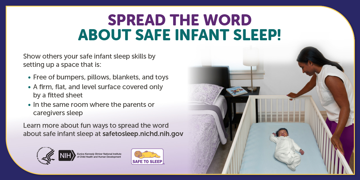 A woman looking down at a baby sleeping on their back in a crib, which is next to an adult bed.  Spread the word about safe infant sleep! Show others your safe infant sleep skills by setting up a space that is: Free of bumpers, pillows, blankets, and toys. A firm, flat, and level surface covered only by a fitted sheet. In the same room where the parents or caregivers sleep. Learn more about fun ways to spread the word about safe infant sleep at safetosleep.nichd.nih.gov. Seal of the U.S. Department of Health and Human Services. Logo of the Eunice Kennedy Shriver National Institute of Child Health and Human Development. Safe to Sleep logo.